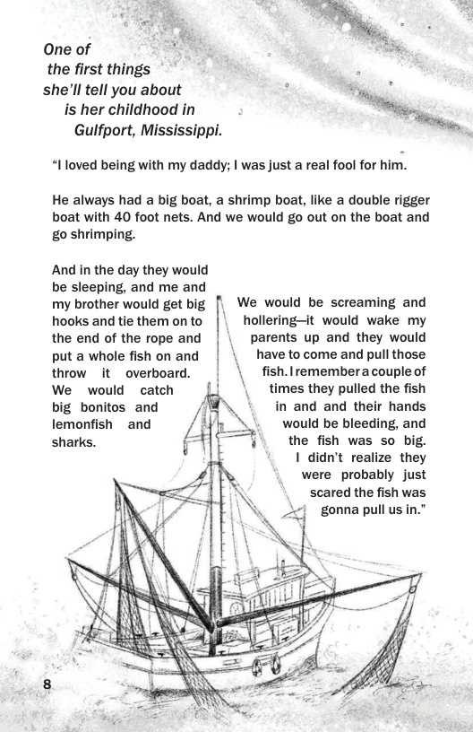 One of the first things she’ll tell you about is her childhood in Gulfport, Mississippi. “Iloved being with my daddy; | was just a real fool for him. He always had a big boat, a shrimp boat, like a double rigger boat with 40 foot nets. And we would go out on the boat and go shrimping. And in the day they would be sleeping, and me and my brother would get big || We would be screaming and hooks and tie them on to hollering—it would wake my the end of the rope and | | parents up and they would put a whole fishonand | | have tocome and pull those throw it~ overboard. fish.Iremembera couple of We would catch times they pulled the fish big bonitos and in and and their hands lemonfish ~ and would be bleeding, and sharks. the fish was so big. I didn’t realize they were probably just scared the fish was . gonnapull usin.